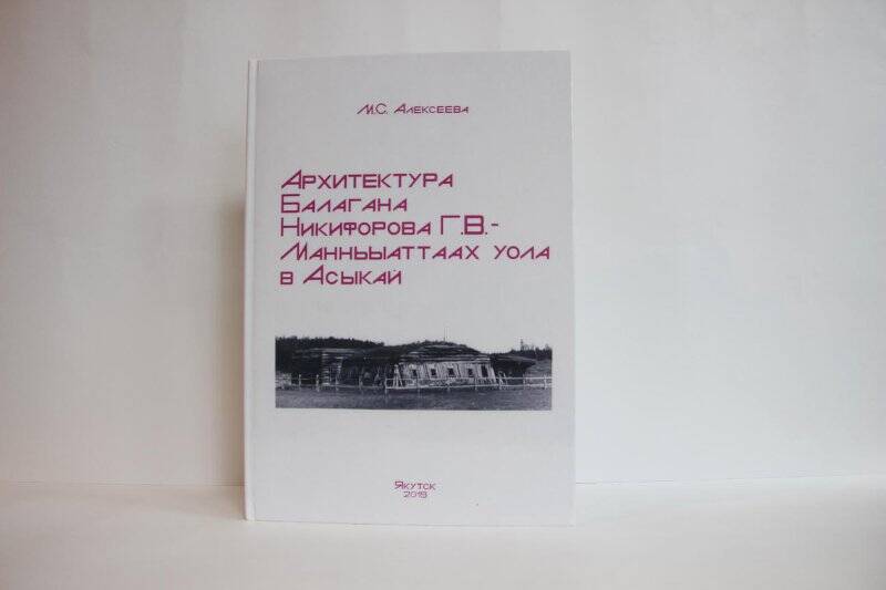 книга. «Архитектура Балагана Никифорова Г.В.-Манньыаттаах уола в Асыкай»/Алексеева Мария Степановна-Якутск:2019-85c/.,ил